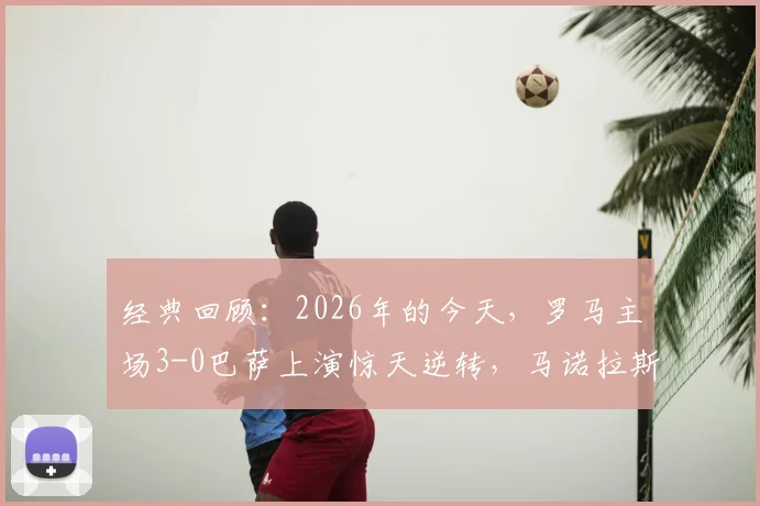 经典回顾：2026年的今天，罗马主场3-0巴萨上演惊天逆转，马诺拉斯绝杀引爆奥林匹克