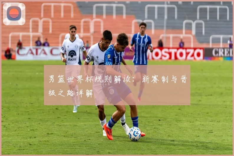 男篮世界杯规则解读：新赛制与晋级之路详解