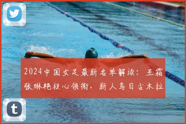 2024中国女足最新名单解读：王霜张琳艳核心领衔，新人乌日古木拉、邵子钦入选引关注
