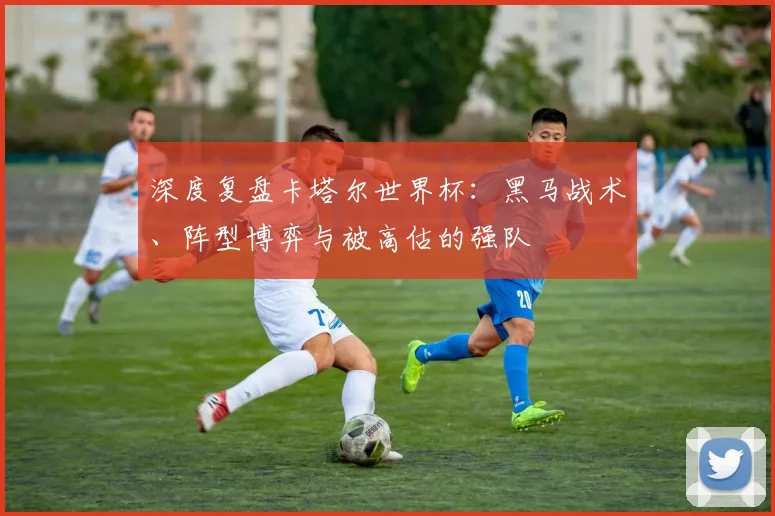 深度复盘卡塔尔世界杯：黑马战术、阵型博弈与被高估的强队