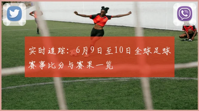 实时追踪:6月9日至10日全球足球赛事比分与赛果一览