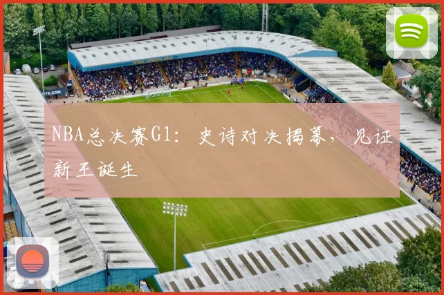 NBA总决赛G1:史诗对决揭幕,见证新王诞生