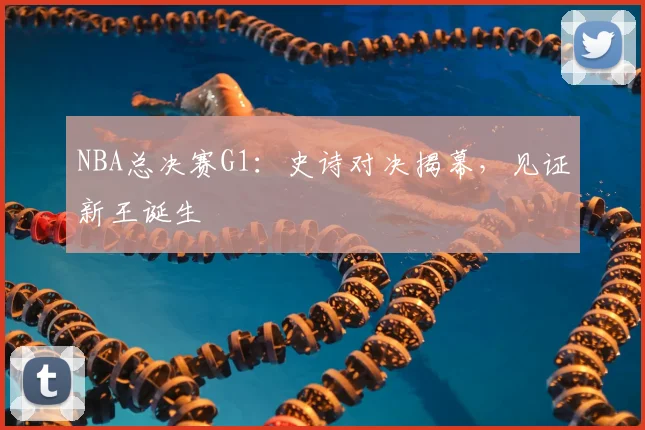 NBA总决赛G1:史诗对决揭幕,见证新王诞生