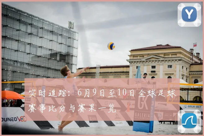 实时追踪:6月9日至10日全球足球赛事比分与赛果一览