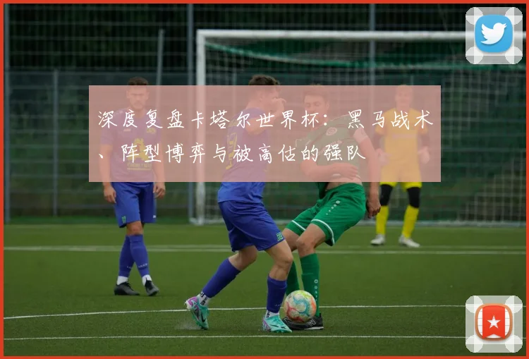 深度复盘卡塔尔世界杯：黑马战术、阵型博弈与被高估的强队